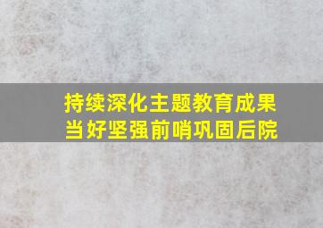 持续深化主题教育成果 当好坚强前哨巩固后院